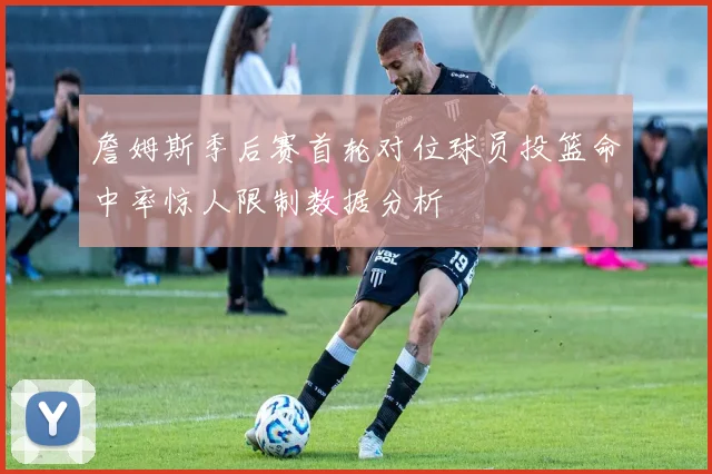 詹姆斯季后赛首轮对位球员投篮命中率惊人限制数据分析