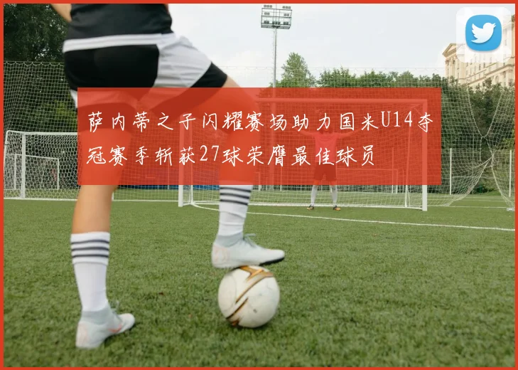 萨内蒂之子闪耀赛场助力国米U14夺冠赛季斩获27球荣膺最佳球员