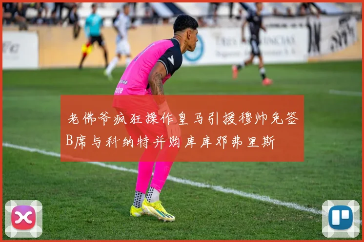 老佛爷疯狂操作皇马引援穆帅免签B席与科纳特并购库库邓弗里斯
