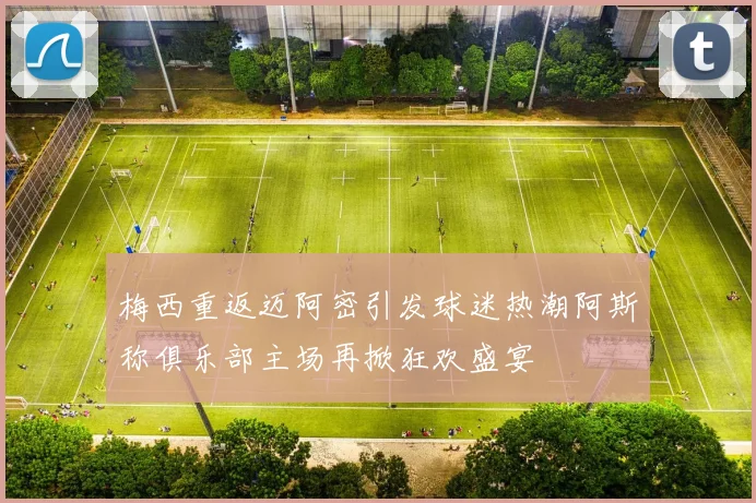 梅西重返迈阿密引发球迷热潮阿斯称俱乐部主场再掀狂欢盛宴