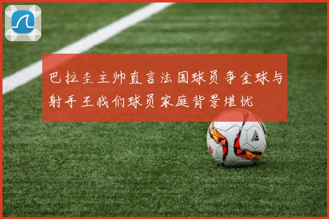 巴拉圭主帅直言法国球员争金球与射手王我们球员家庭背景堪忧