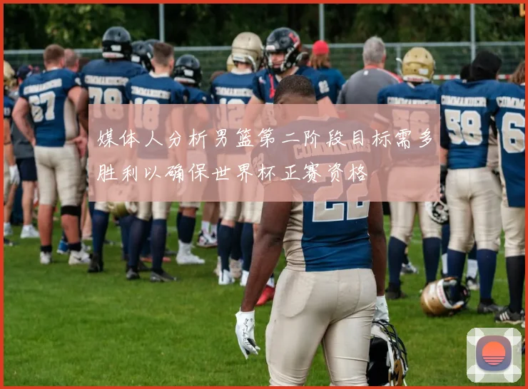 媒体人分析男篮第二阶段目标需多胜利以确保世界杯正赛资格