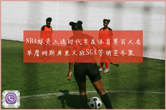 NBA球员入选时代年度体育界百大名单詹姆斯库里文班SGA等明星齐聚