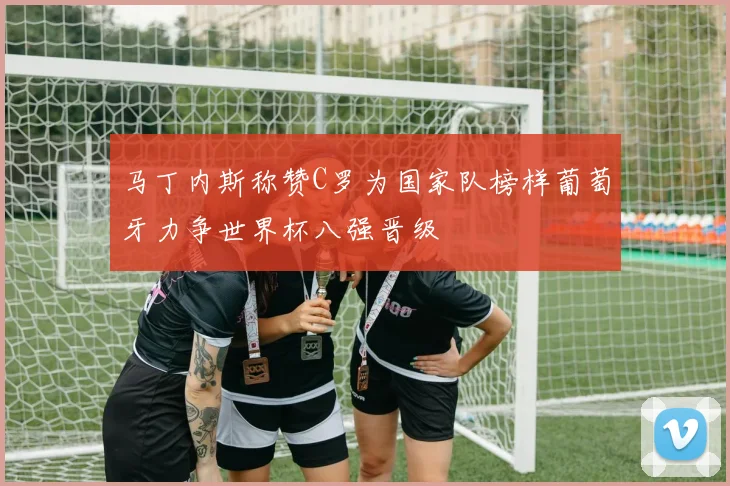 马丁内斯称赞C罗为国家队榜样葡萄牙力争世界杯八强晋级