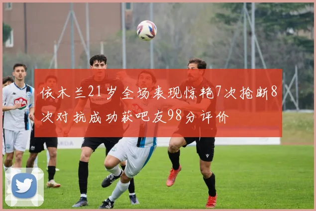 依木兰21岁全场表现惊艳7次抢断8次对抗成功获吧友98分评价