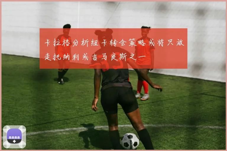 卡拉格分析纽卡转会策略或将只放走托纳利或吉马良斯之一