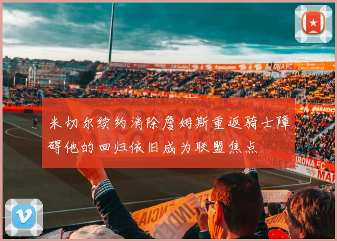 米切尔续约消除詹姆斯重返骑士障碍他的回归依旧成为联盟焦点