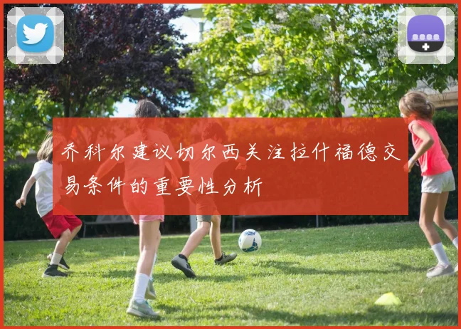 乔科尔建议切尔西关注拉什福德交易条件的重要性分析