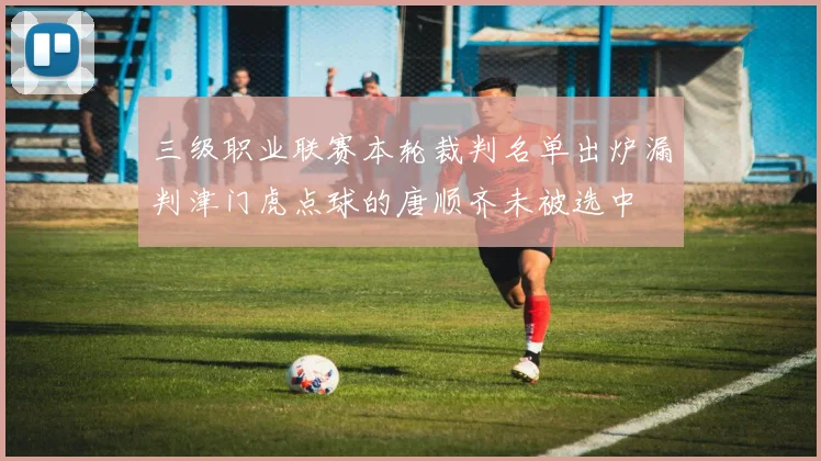 三级职业联赛本轮裁判名单出炉漏判津门虎点球的唐顺齐未被选中