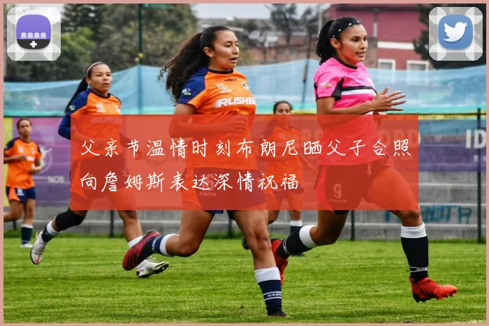 父亲节温情时刻布朗尼晒父子合照向詹姆斯表达深情祝福