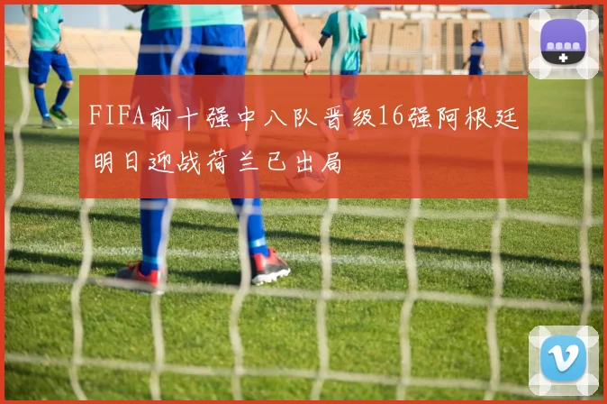 FIFA前十强中八队晋级16强阿根廷明日迎战荷兰已出局