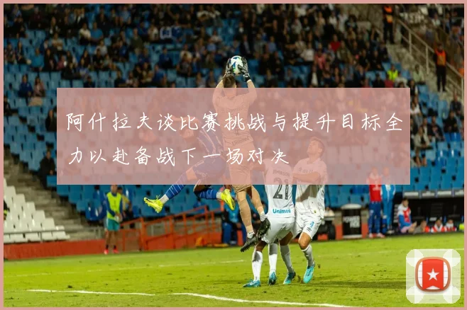 阿什拉夫谈比赛挑战与提升目标全力以赴备战下一场对决