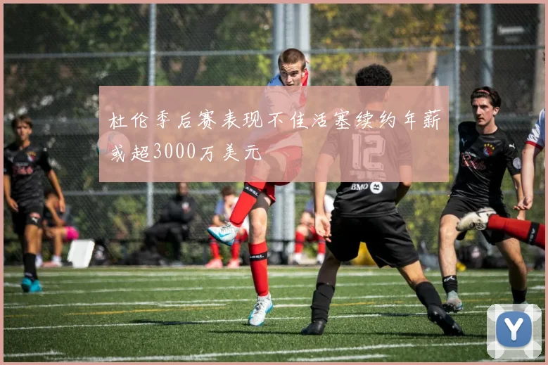 杜伦季后赛表现不佳活塞续约年薪或超3000万美元