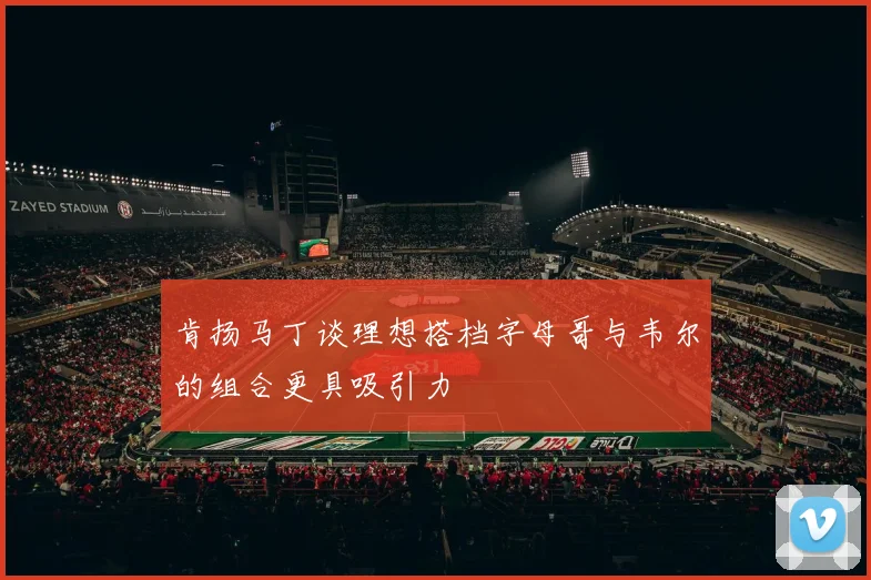肯扬马丁谈理想搭档字母哥与韦尔的组合更具吸引力
