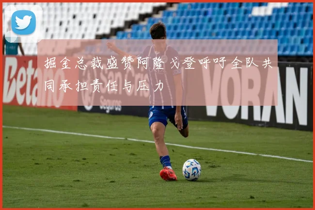 掘金总裁盛赞阿隆戈登呼吁全队共同承担责任与压力