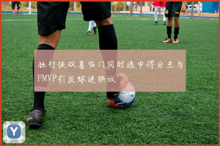 独行侠双喜临门同时选中得分王与FMVP引发球迷热议