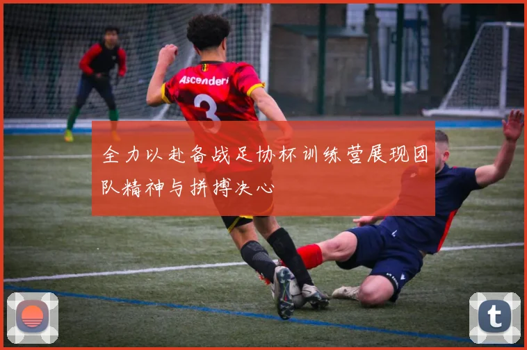 全力以赴备战足协杯训练营展现团队精神与拼搏决心