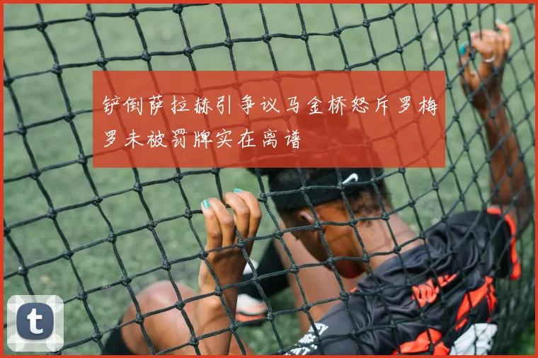 铲倒萨拉赫引争议马金桥怒斥罗梅罗未被罚牌实在离谱