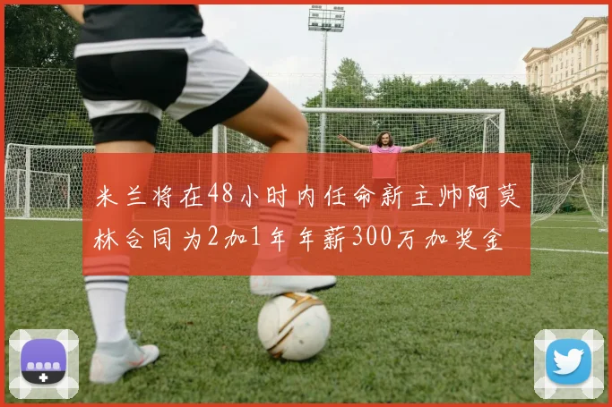 米兰将在48小时内任命新主帅阿莫林合同为2加1年年薪300万加奖金