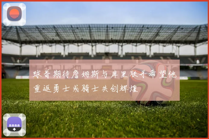 球哥期待詹姆斯与库里联手希望他重返勇士或骑士共创辉煌